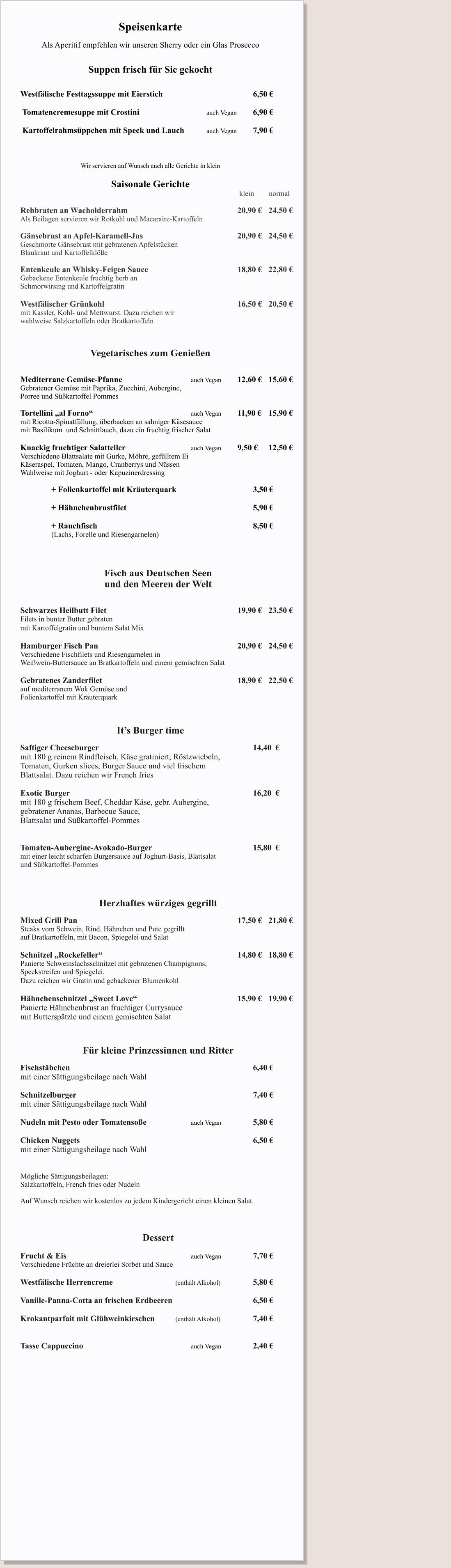 Speisenkarte  Als Aperitif empfehlen wir unseren Sherry oder ein Glas Prosecco   Suppen frisch für Sie gekocht   		 Westfälische Festtagssuppe mit Eierstich	                			6,50 €   Tomatencremesuppe mit Crostini   				auch Vegan 	6,90 € 	  Kartoffelrahmsüppchen mit Speck und Lauch 		auch Vegan 	7,90 €  		  Wir servieren auf Wunsch auch alle Gerichte in klein  Saisonale Gerichte                                                                                       					 klein        normal                                                                                     	 	Rehbraten an Wacholderrahm 							20,90 €	24,50 € Als Beilagen servieren wir Rotkohl und Macaraire-Kartoffeln 	 Gänsebrust an Apfel-Karamell-Jus  	 					20,90 €	24,50 € Geschmorte Gänsebrust mit gebratenen Apfelstücken Blaukraut und Kartoffelklöße  Entenkeule an Whisky-Feigen Sauce 	 					18,80 €	22,80 € Gebackene Entenkeule fruchtig herb an  Schmorwirsing und Kartoffelgratin  Westfälischer Grünkohl                         						16,50 €	20,50 € mit Kassler, Kohl- und Mettwurst. Dazu reichen wir  wahlweise Salzkartoffeln oder Bratkartoffeln    Vegetarisches zum Genießen   Mediterrane Gemüse-Pfanne 					auch Vegan		12,60 €	15,60 € Gebratener Gemüse mit Paprika, Zucchini, Aubergine,  Porree und Süßkartoffel Pommes  Tortellini „al Forno“ 							auch Vegan		11,90 € 	15,90 €   mit Ricotta-Spinatfüllung, überbacken an sahniger Käsesauce  mit Basilikum  und Schnittlauch, dazu ein fruchtig frischer Salat  Knackig fruchtiger Salatteller					auch Vegan		9,50 €   	12,50 € Verschiedene Blattsalate mit Gurke, Möhre, gefülltem Ei  Käseraspel, Tomaten, Mango, Cranberrys und Nüssen Wahlweise mit Joghurt - oder Kapuzinerdressing  		+ Folienkartoffel mit Kräuterquark 					3,50 €  		+ Hähnchenbrustfilet									5,90 €  		+ Rauchfisch 										8,50 € 		(Lachs, Forelle und Riesengarnelen)    Fisch aus Deutschen Seen          und den Meeren der Welt   Schwarzes Heilbutt Filet									19,90 €  	23,50 € Filets in bunter Butter gebraten    mit Kartoffelgratin und buntem Salat Mix   Hamburger Fisch Pan									20,90 €  	24,50 € Verschiedene Fischfilets und Riesengarnelen in  Weißwein-Buttersauce an Bratkartoffeln und einem gemischten Salat   Gebratenes Zanderfilet									18,90 € 	22,50 € auf mediterranem Wok Gemüse und  Folienkartoffel mit Kräuterquark     	 It’s Burger time  Saftiger Cheeseburger  										14,40  €	 mit 180 g reinem Rindfleisch, Käse gratiniert, Röstzwiebeln,  Tomaten, Gurken slices, Burger Sauce und viel frischem  Blattsalat. Dazu reichen wir French fries						  Exotic Burger  												16,20  € mit 180 g frischem Beef, Cheddar Käse, gebr. Aubergine,  gebratener Ananas, Barbecue Sauce,  Blattsalat und Süßkartoffel-Pommes   Tomaten-Aubergine-Avokado-Burger 							15,80  € mit einer leicht scharfen Burgersauce auf Joghurt-Basis, Blattsalat und Süßkartoffel-Pommes  							            Herzhaftes würziges gegrillt                 	 Mixed Grill Pan 											17,50 € 	21,80 € Steaks vom Schwein, Rind, Hähnchen und Pute gegrillt  auf Bratkartoffeln, mit Bacon, Spiegelei und Salat  Schnitzel „Rockefeller“ 									14,80 € 	18,80 € Panierte Schweinslachsschnitzel mit gebratenen Champignons,  Speckstreifen und Spiegelei.  Dazu reichen wir Gratin und gebackener Blumenkohl       Hähnchenschnitzel „Sweet Love“ 							15,90 € 	19,90 € Panierte Hähnchenbrust an fruchtiger Currysauce mit Butterspätzle und einem gemischten Salat     Für kleine Prinzessinnen und Ritter  Fischstäbchen  												6,40 € mit einer Sättigungsbeilage nach Wahl  Schnitzelburger  												7,40 € mit einer Sättigungsbeilage nach Wahl  Nudeln mit Pesto oder Tomatensoße			auch Vegan			5,80 €  Chicken Nuggets   		     						 			6,50 € mit einer Sättigungsbeilage nach Wahl   Mögliche Sättigungsbeilagen: Salzkartoffeln, French fries oder Nudeln  Auf Wunsch reichen wir kostenlos zu jedem Kindergericht einen kleinen Salat.    Dessert  Frucht & Eis   								auch Vegan			7,70 € Verschiedene Früchte an dreierlei Sorbet und Sauce  Westfälische Herrencreme 				(enthält Alkohol)    		5,80 €  Vanille-Panna-Cotta an frischen Erdbeeren 						6,50 €  Krokantparfait mit Glühweinkirschen 		(enthält Alkohol) 		7,40 €   Tasse Cappuccino							auch Vegan			2,40 €